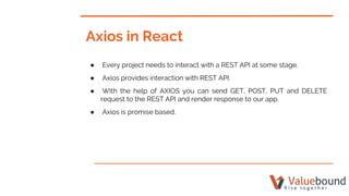 Axios in React
● Every project needs to interact with a REST API at some stage.
● Axios provides interaction with REST API.
● With the help of AXIOS you can send GET, POST, PUT and DELETE
request to the REST API and render response to our app.
● Axios is promise based.
 