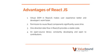 Advantages of React JS
1. Virtual DOM in ReactJS makes user experience better and
developer’s work faster.
2. Permission to reuse React components significantly saves time.
3. One-direction data flow in ReactJS provides a stable code.
4. An open-source library: constantly developing and open to
contributions.
 