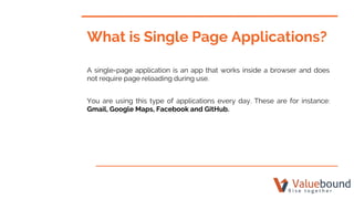What is Single Page Applications?
A single-page application is an app that works inside a browser and does
not require page reloading during use.
You are using this type of applications every day. These are for instance:
Gmail, Google Maps, Facebook and GitHub.
 