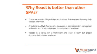 ● There are various Single Page Applications Frameworks like Angularjs,
Reactjs and Vuejs.
● Angularjs is a MVC framework . Angularjs is complicated in comparison
to Reactjs and Vuejs but proper documentation available.
● Reactjs is a library not a framework and easy to learn but proper
documentation is not available.
Why React is better than other
SPAs?
 