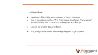 ...to be continue
● High level of flexibility and maximum of responsiveness.
● Vue js describes itself as “The Progressive JavaScript Frameworks”
and easy to learn in comparison to Angularjs and Reactjs.
● Lack of full english documentation.
● Vue js might have issues while integrating into huge projects.
 