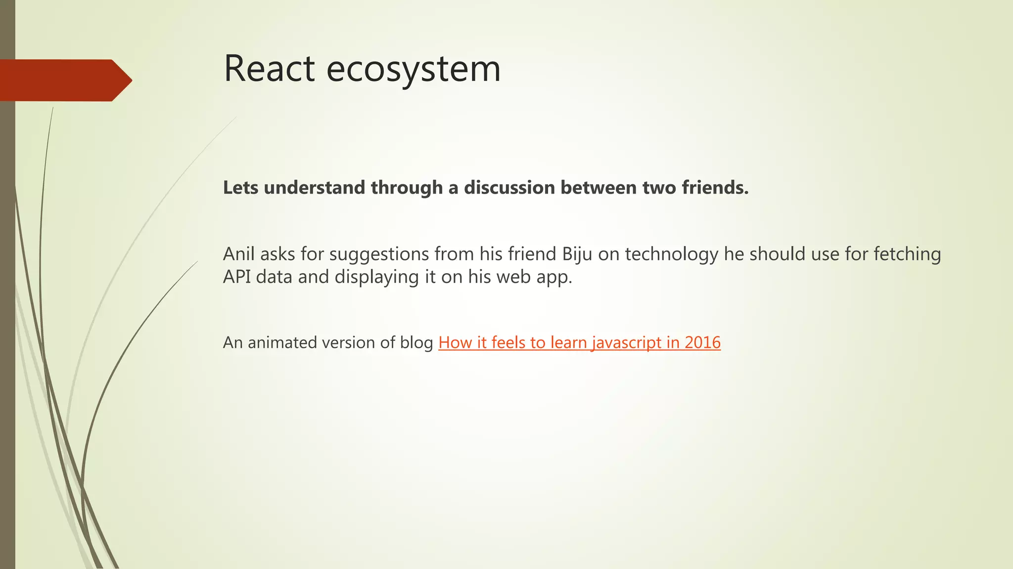 React ecosystem Lets understand through a discussion between two friends. Anil asks for suggestions from his friend Biju on technology he should use for fetching API data and displaying it on his web app. An animated version of blog How it feels to learn javascript in 2016 