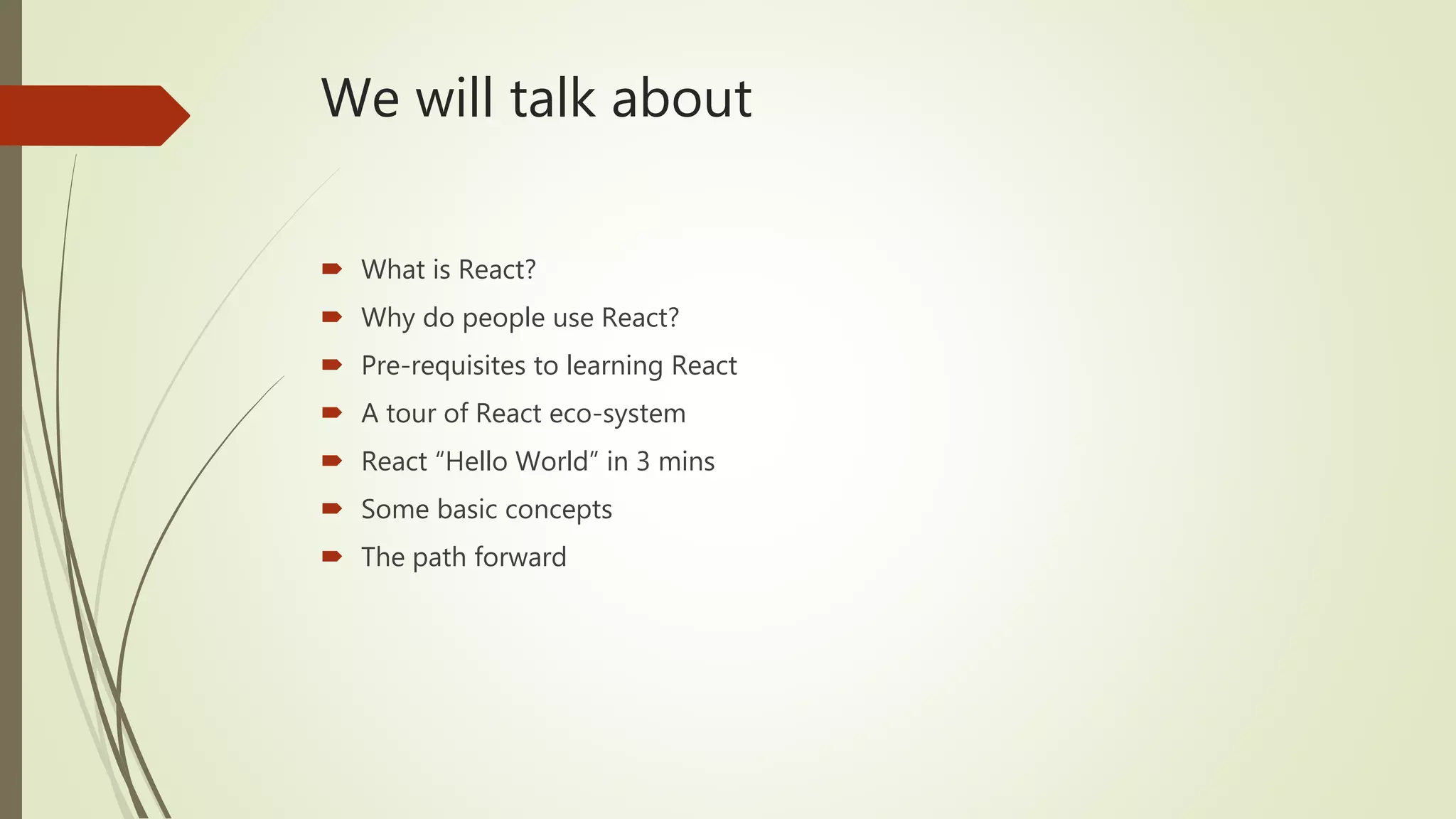 We will talk about  What is React?  Why do people use React?  Pre-requisites to learning React  A tour of React eco-system  React “Hello World” in 3 mins  Some basic concepts  The path forward 