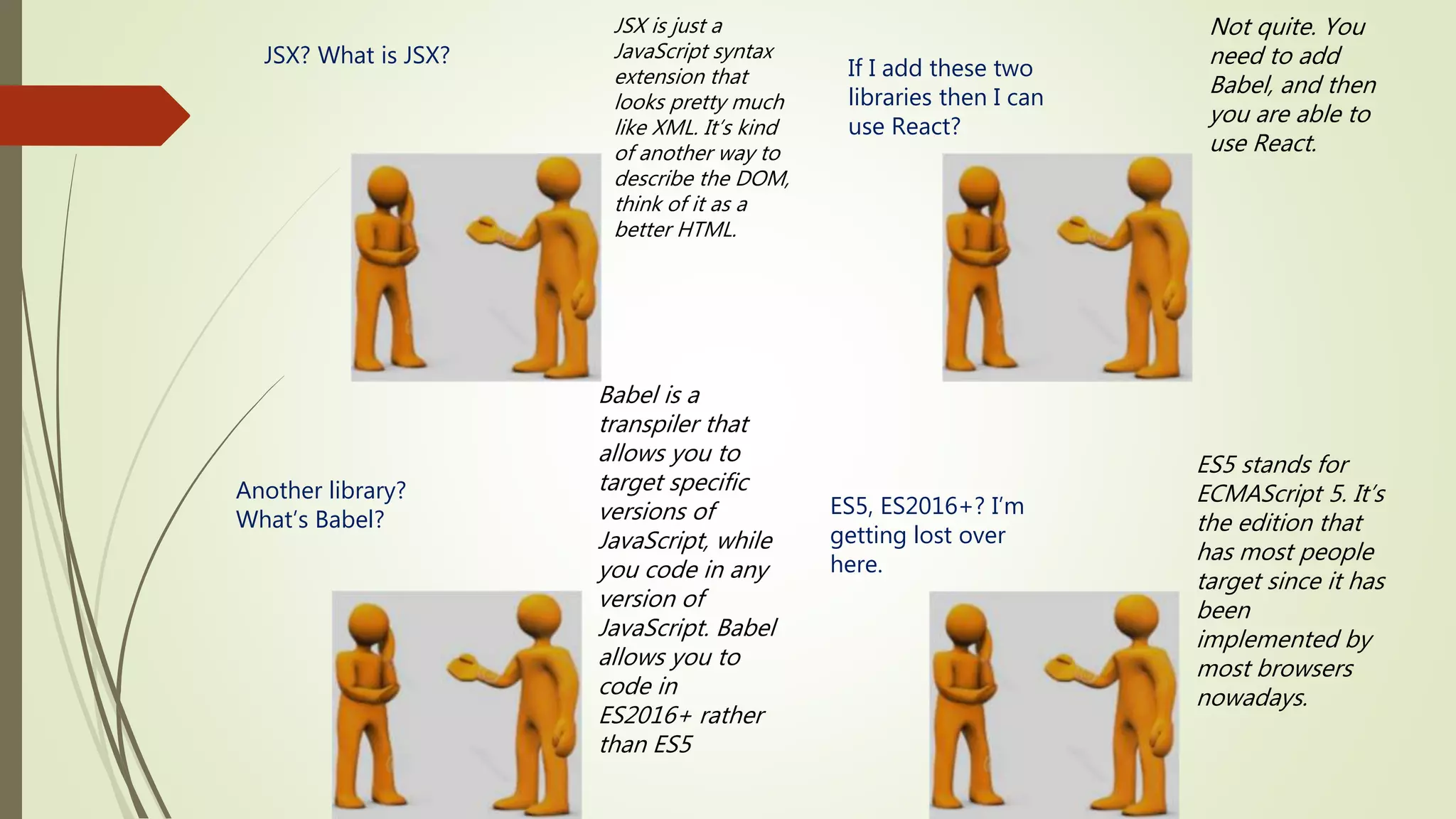 JSX? What is JSX? JSX is just a JavaScript syntax extension that looks pretty much like XML. It’s kind of another way to describe the DOM, think of it as a better HTML. If I add these two libraries then I can use React? Not quite. You need to add Babel, and then you are able to use React. Another library? What’s Babel? Babel is a transpiler that allows you to target specific versions of JavaScript, while you code in any version of JavaScript. Babel allows you to code in ES2016+ rather than ES5 ES5, ES2016+? I’m getting lost over here. ES5 stands for ECMAScript 5. It’s the edition that has most people target since it has been implemented by most browsers nowadays. 
