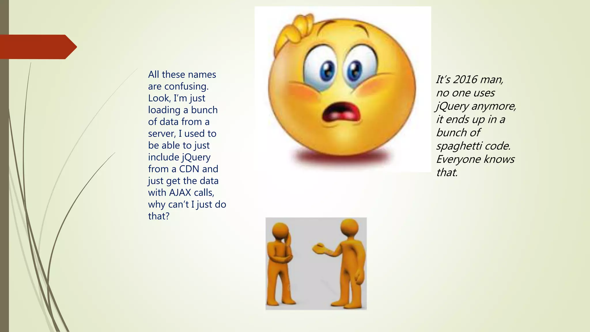 All these names are confusing. Look, I’m just loading a bunch of data from a server, I used to be able to just include jQuery from a CDN and just get the data with AJAX calls, why can’t I just do that? It’s 2016 man, no one uses jQuery anymore, it ends up in a bunch of spaghetti code. Everyone knows that. 