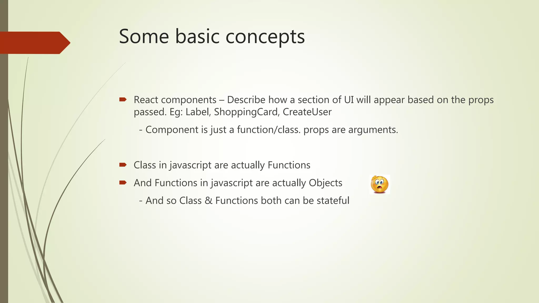 Some basic concepts  React components – Describe how a section of UI will appear based on the props passed. Eg: Label, ShoppingCard, CreateUser - Component is just a function/class. props are arguments.  Class in javascript are actually Functions  And Functions in javascript are actually Objects - And so Class & Functions both can be stateful 