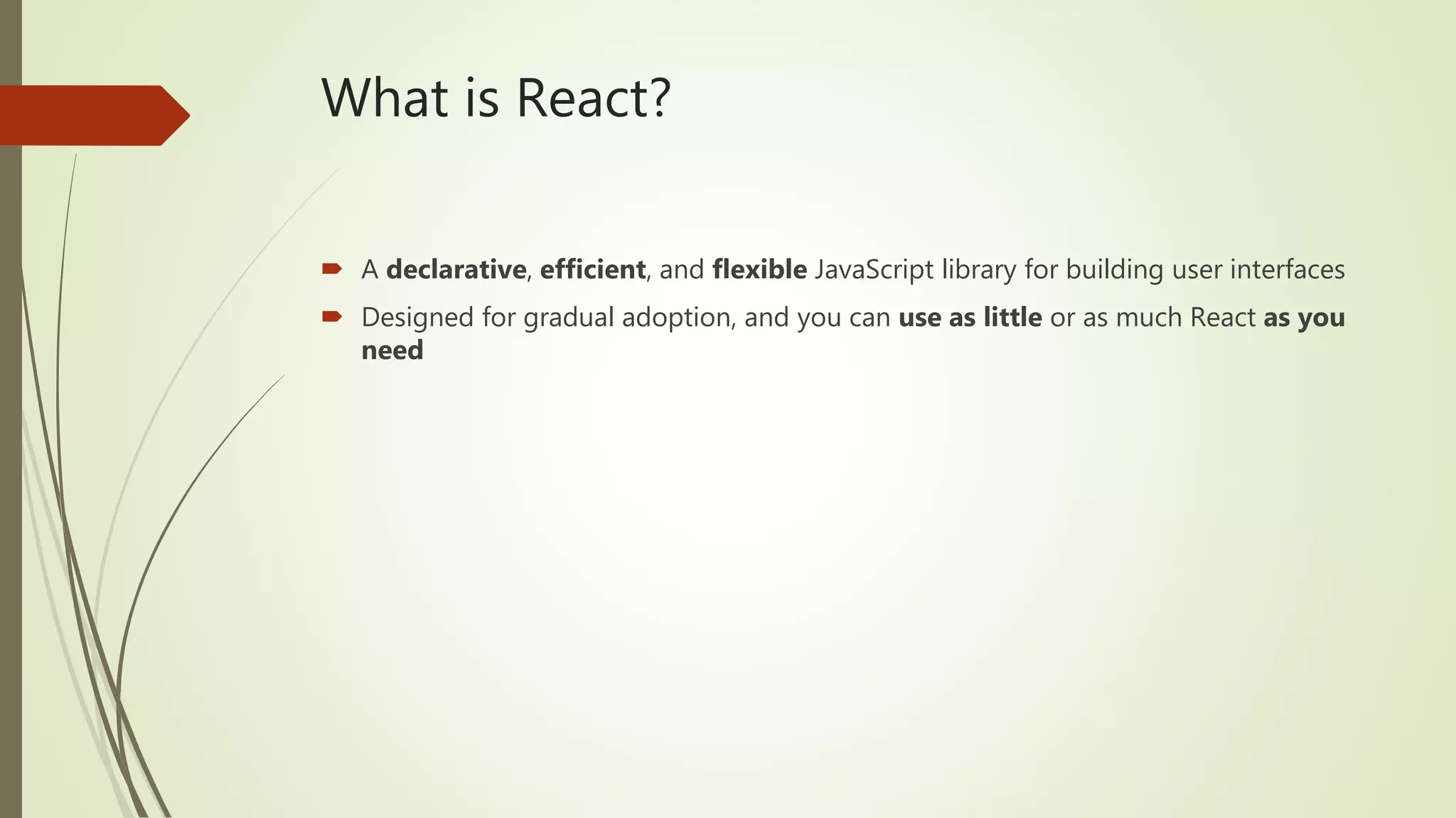What is React?  A declarative, efficient, and flexible JavaScript library for building user interfaces  Designed for gradual adoption, and you can use as little or as much React as you need 