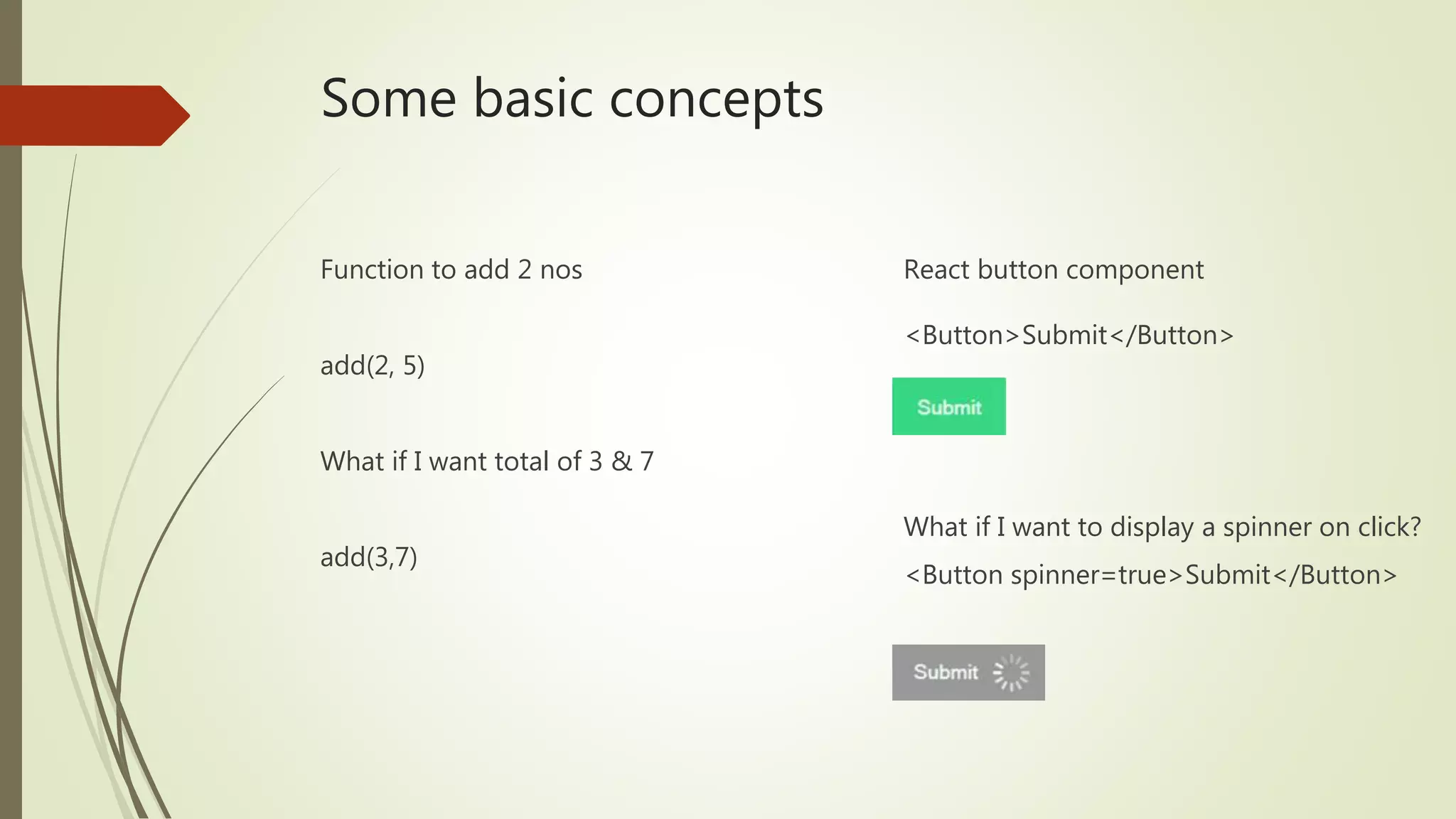 Some basic concepts Function to add 2 nos add(2, 5) What if I want total of 3 & 7 add(3,7) React button component <Button>Submit</Button> What if I want to display a spinner on click? <Button spinner=true>Submit</Button> 