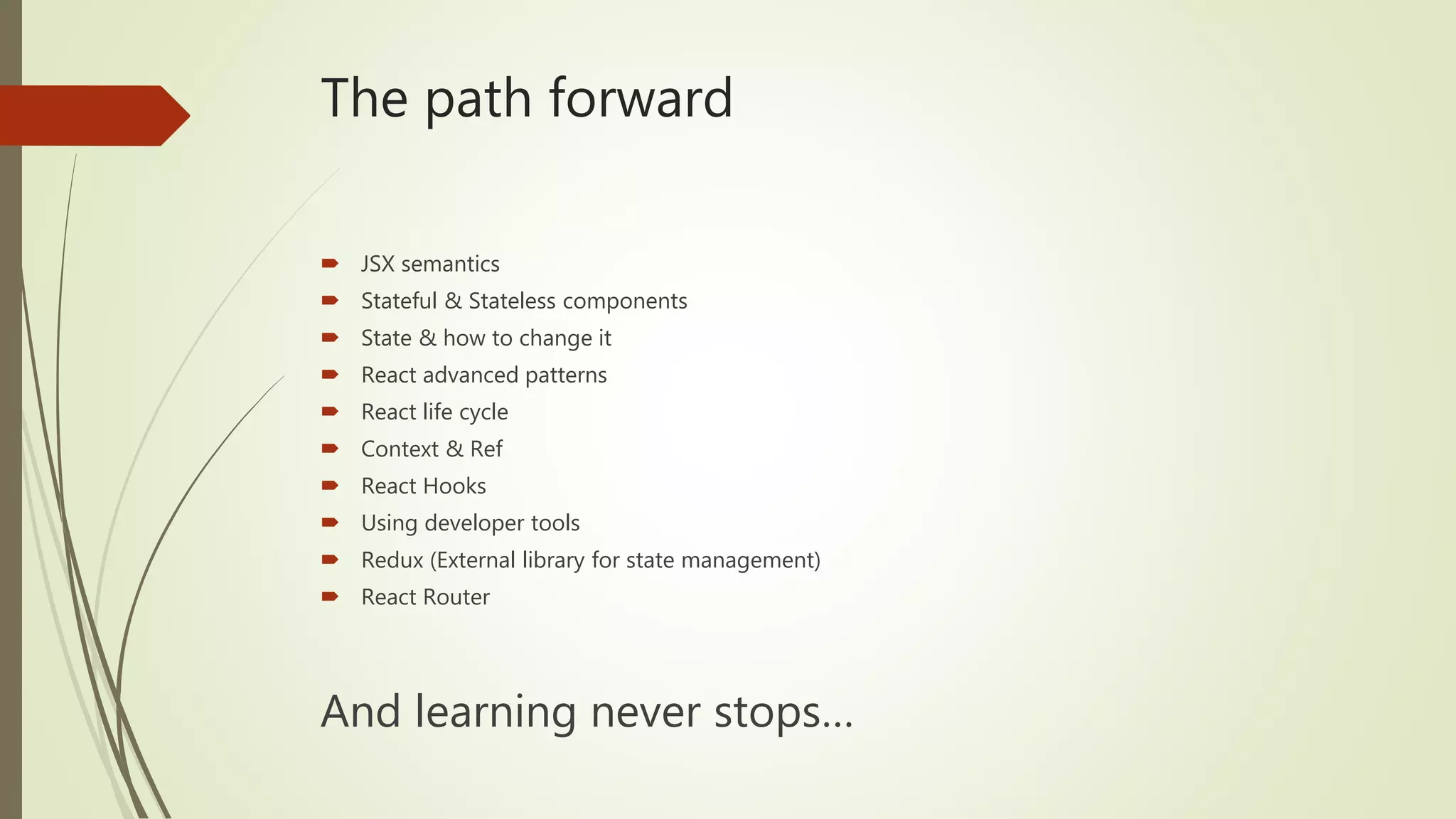 The path forward  JSX semantics  Stateful & Stateless components  State & how to change it  React advanced patterns  React life cycle  Context & Ref  React Hooks  Using developer tools  Redux (External library for state management)  React Router And learning never stops… 