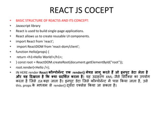 REACT JS COCEPT
• BASIC STRUCTURE OF REACTJS AND ITS CONCEPT:
• Javascript library
• React is used to build single-page applications.
• React allows us to create reusable UI components.
• import React from 'react';
• import ReactDOM from 'react-dom/client';
• function Hello(props) {
• return <h1>Hello World!</h1>;
• } const root = ReactDOM.createRoot(document.getElementById("root"));
• root.render(<Hello />);
• IN HERE render React कौम्पोनॅन्ट एक render() मेथड लागू करते हैं जो इनपुट डेटा लेता है
और यह दिखाता है कक क्या प्रिर्शित करना है। यह उदाहरण XML- जैसे ससिंटैक्स का उपयोग
करता है जजसे JSX कहा जाता है। इनपुट डेटा जजसे कौम्पोनॅन्ट में पास ककया जाता है, उसे
this. props क
े माध्यम से render() द्वारा एक्सेस ककया जा सकता है।
 