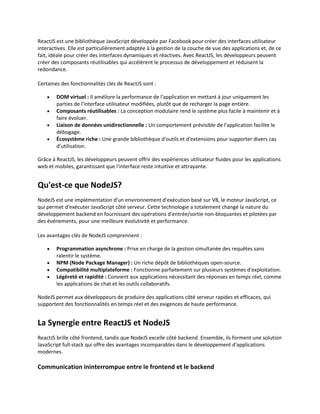 ReactJS est une bibliothèque JavaScript développée par Facebook pour créer des interfaces utilisateur
interactives. Elle est particulièrement adaptée à la gestion de la couche de vue des applications et, de ce
fait, idéale pour créer des interfaces dynamiques et réactives. Avec ReactJS, les développeurs peuvent
créer des composants réutilisables qui accélèrent le processus de développement et réduisent la
redondance.
Certaines des fonctionnalités clés de ReactJS sont :
 DOM virtuel : Il améliore la performance de l'application en mettant à jour uniquement les
parties de l'interface utilisateur modifiées, plutôt que de recharger la page entière.
 Composants réutilisables : La conception modulaire rend le système plus facile à maintenir et à
faire évoluer.
 Liaison de données unidirectionnelle : Un comportement prévisible de l'application facilite le
débogage.
 Écosystème riche : Une grande bibliothèque d'outils et d'extensions pour supporter divers cas
d’utilisation.
Grâce à ReactJS, les développeurs peuvent offrir des expériences utilisateur fluides pour les applications
web et mobiles, garantissant que l'interface reste intuitive et attrayante.
Qu'est-ce que NodeJS?
NodeJS est une implémentation d'un environnement d'exécution basé sur V8, le moteur JavaScript, ce
qui permet d'exécuter JavaScript côté serveur. Cette technologie a totalement changé la nature du
développement backend en fournissant des opérations d'entrée/sortie non-bloquantes et pilotées par
des événements, pour une meilleure évolutivité et performance.
Les avantages clés de NodeJS comprennent :
 Programmation asynchrone : Prise en charge de la gestion simultanée des requêtes sans
ralentir le système.
 NPM (Node Package Manager) : Un riche dépôt de bibliothèques open-source.
 Compatibilité multiplateforme : Fonctionne parfaitement sur plusieurs systèmes d'exploitation.
 Légèreté et rapidité : Convient aux applications nécessitant des réponses en temps réel, comme
les applications de chat et les outils collaboratifs.
NodeJS permet aux développeurs de produire des applications côté serveur rapides et efficaces, qui
supportent des fonctionnalités en temps réel et des exigences de haute performance.
La Synergie entre ReactJS et NodeJS
ReactJS brille côté frontend, tandis que NodeJS excelle côté backend. Ensemble, ils forment une solution
JavaScript full-stack qui offre des avantages incomparables dans le développement d'applications
modernes.
Communication ininterrompue entre le frontend et le backend
 