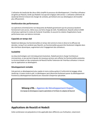 L'utilisation de JavaScript des deux côtés simplifie le processus de développement. L'interface utilisateur
est gérée par ReactJS, tandis que NodeJS s'occupe de la logique côté serveur. L’utilisation cohérente de
JavaScript élimine le besoin de changer de contexte, permettant ainsi aux développeurs de travailler
plus efficacement.
Amélioration des performances
Les opérations d'entrée/sortie non-bloquantes de NodeJS garantissent que les processus backend
fonctionnent sans accroc, même sous une forte charge de trafic. Parallèlement, ReactJS utilise le DOM
virtuel pour optimiser le rendu du frontend. Ensemble, ils assurent la création d'applications haute
performance avec une latence minimale.
Capacités en temps réel
NodeJS est idéal pour les fonctionnalités en temps réel comme le chat en direct et la diffusion de
données. Lorsqu'il est combiné avec ReactJS, ces fonctionnalités peuvent être facilement intégrées dans
des interfaces dynamiques, augmentant ainsi l'engagement des utilisateurs.
Scalabilité
Les deux technologies sont intrinsèquement évolutives. NodeJS prend en charge l'architecture
microservices, ce qui permet d'ajouter de nouveaux services sans affecter les fonctionnalités existantes.
La structure basée sur des composants de ReactJS facilite l'extension de l'interface utilisateur à mesure
que les applications se développent.
Développement rentable
Cela permet un développement plus rapide et moins coûteux grâce à l'uniformité du langage utilisé,
JavaScript, à travers toute la pile. Le développeur peut désormais facilement passer du développement
frontend au développement backend sans nécessiter d'expertise spécialisée.
Applications de ReactJS et NodeJS
Cette combinaison est polyvalente et très applicable dans différents cas d'utilisation, notamment
 