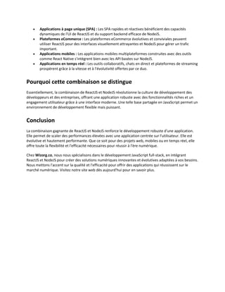  Applications à page unique (SPA) : Les SPA rapides et réactives bénéficient des capacités
dynamiques de l'UI de ReactJS et du support backend efficace de NodeJS.
 Plateformes eCommerce : Les plateformes eCommerce évolutives et conviviales peuvent
utiliser ReactJS pour des interfaces visuellement attrayantes et NodeJS pour gérer un trafic
important.
 Applications mobiles : Les applications mobiles multiplateformes construites avec des outils
comme React Native s'intègrent bien avec les API basées sur NodeJS.
 Applications en temps réel : Les outils collaboratifs, chats en direct et plateformes de streaming
prospèrent grâce à la vitesse et à l'évolutivité offertes par ce duo.
Pourquoi cette combinaison se distingue
Essentiellement, la combinaison de ReactJS et NodeJS révolutionne la culture de développement des
développeurs et des entreprises, offrant une application robuste avec des fonctionnalités riches et un
engagement utilisateur grâce à une interface moderne. Une telle base partagée en JavaScript permet un
environnement de développement flexible mais puissant.
Conclusion
La combinaison gagnante de ReactJS et NodeJS renforce le développement robuste d'une application.
Elle permet de scaler des performances élevées avec une application centrée sur l'utilisateur. Elle est
évolutive et hautement performante. Que ce soit pour des projets web, mobiles ou en temps réel, elle
offre toute la flexibilité et l'efficacité nécessaires pour réussir à l'ère numérique.
Chez Wizorg.co, nous nous spécialisons dans le développement JavaScript full-stack, en intégrant
ReactJS et NodeJS pour créer des solutions numériques innovantes et évolutives adaptées à vos besoins.
Nous mettons l'accent sur la qualité et l'efficacité pour offrir des applications qui réussissent sur le
marché numérique. Visitez notre site web dès aujourd'hui pour en savoir plus.
 