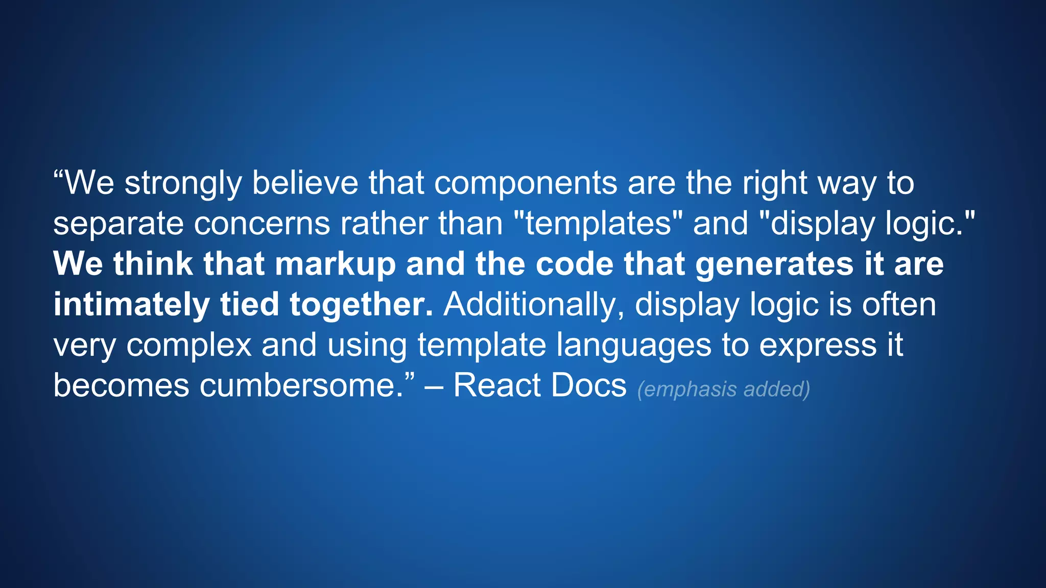 “We strongly believe that components are the right way to
separate concerns rather than "templates" and "display logic."
We think that markup and the code that generates it are
intimately tied together. Additionally, display logic is often
very complex and using template languages to express it
becomes cumbersome.” – React Docs
 