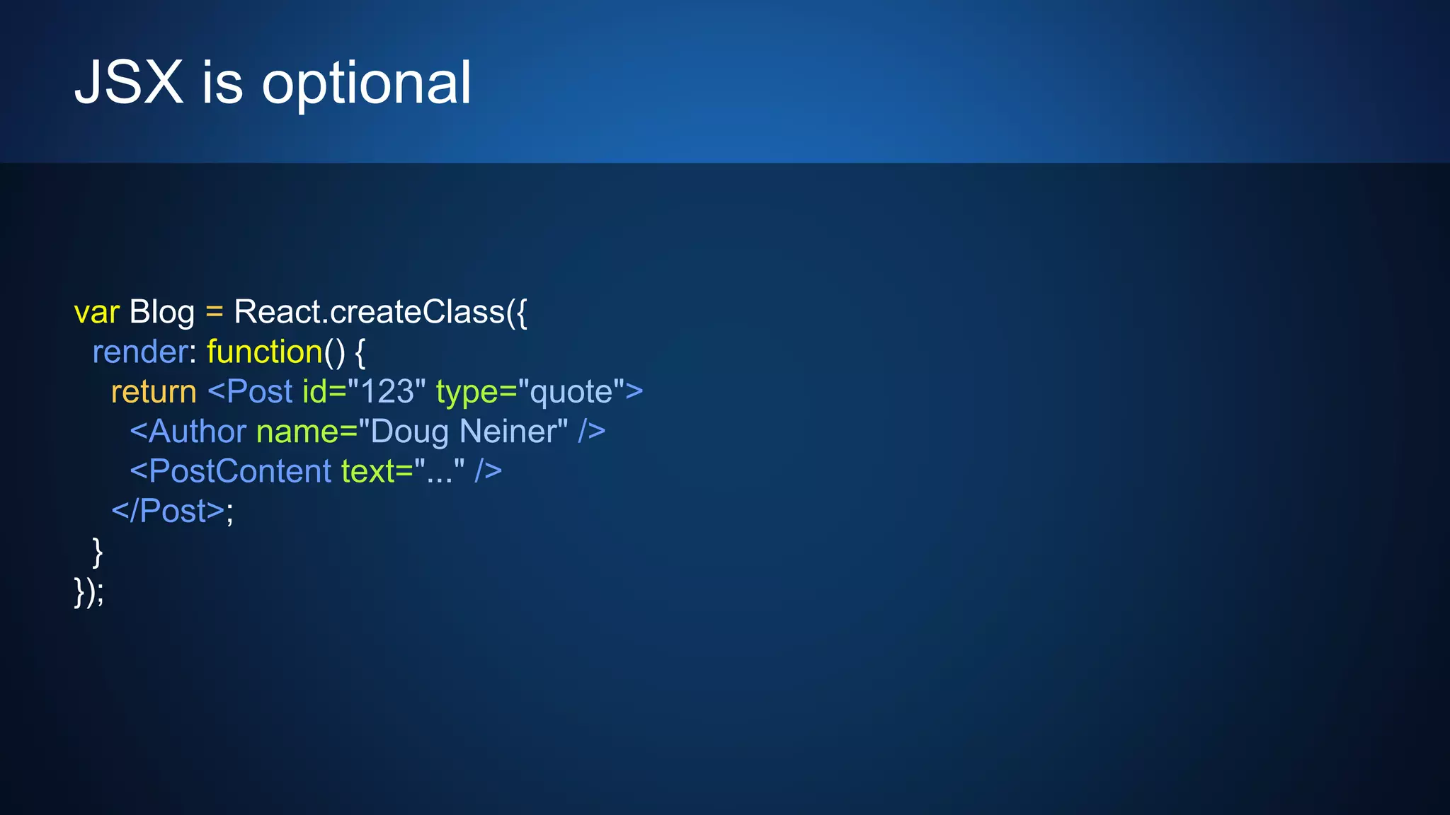 JSX is optional
var Blog = React.createClass({
render: function() {
return <Post id="123" type="quote">
<Author name="Doug Neiner" />
<PostContent text="..." />
</Post>;
}
});
 