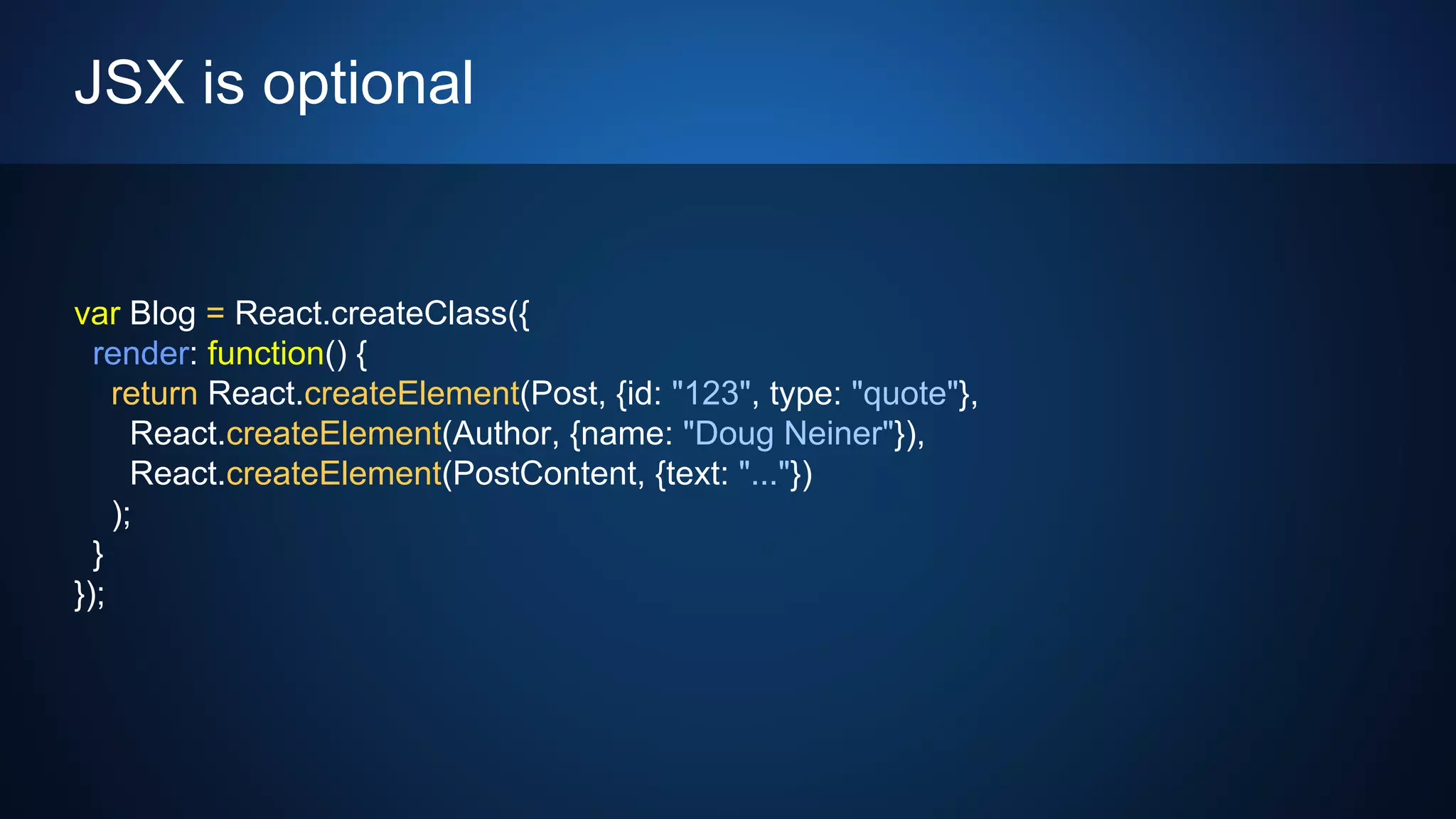 JSX is optional
var Blog = React.createClass({
render: function() {
return React.createElement(Post, {id: "123", type: "quote"},
React.createElement(Author, {name: "Doug Neiner"}),
React.createElement(PostContent, {text: "..."})
);
}
});
 