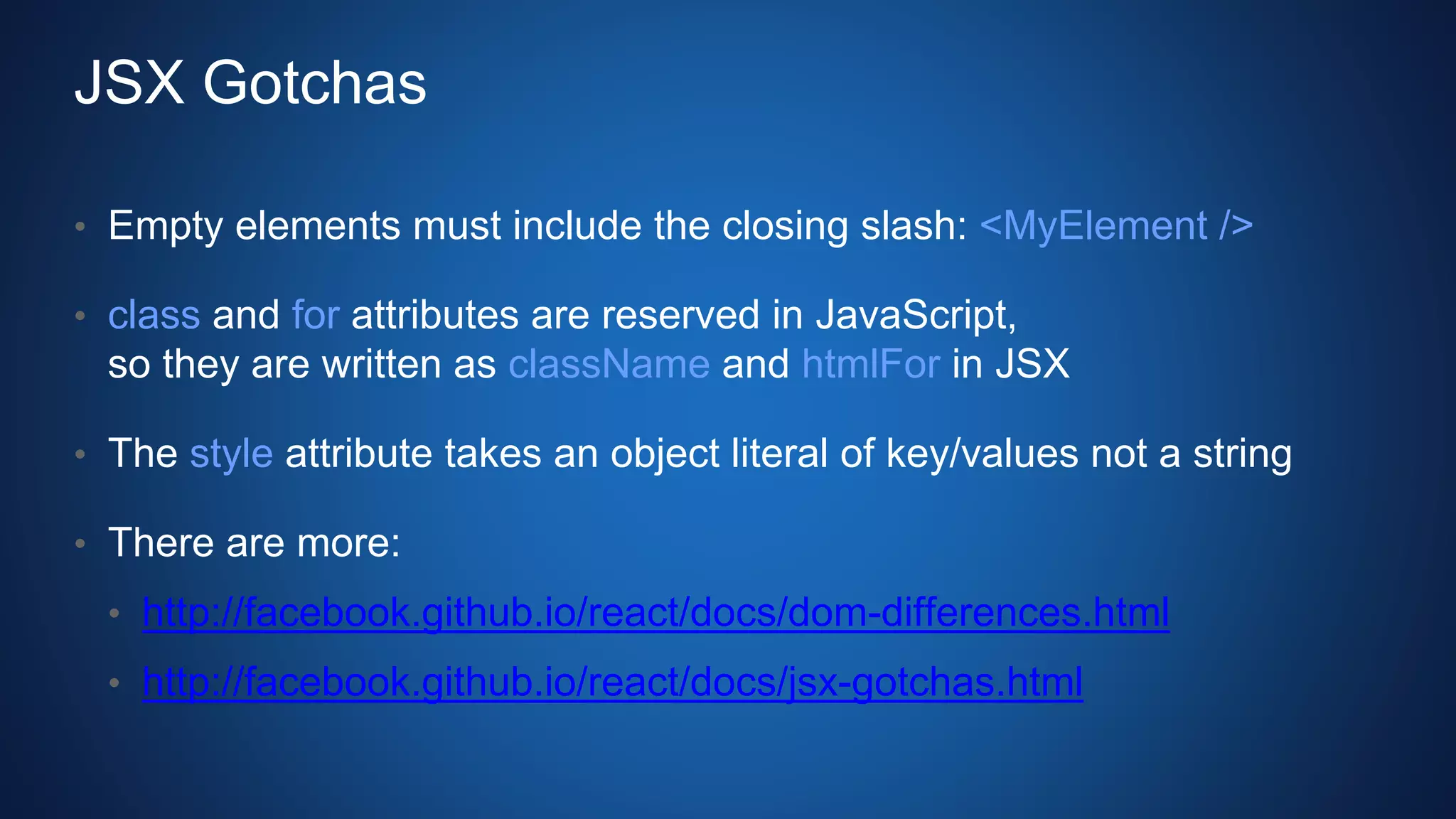 JSX Gotchas
• Empty elements must include the closing slash: <MyElement />
• class and for attributes are reserved in JavaScript,
so they are written as className and htmlFor in JSX
• The style attribute takes an object literal of key/values not a string
• There are more:
• http://facebook.github.io/react/docs/dom-differences.html
• http://facebook.github.io/react/docs/jsx-gotchas.html
 