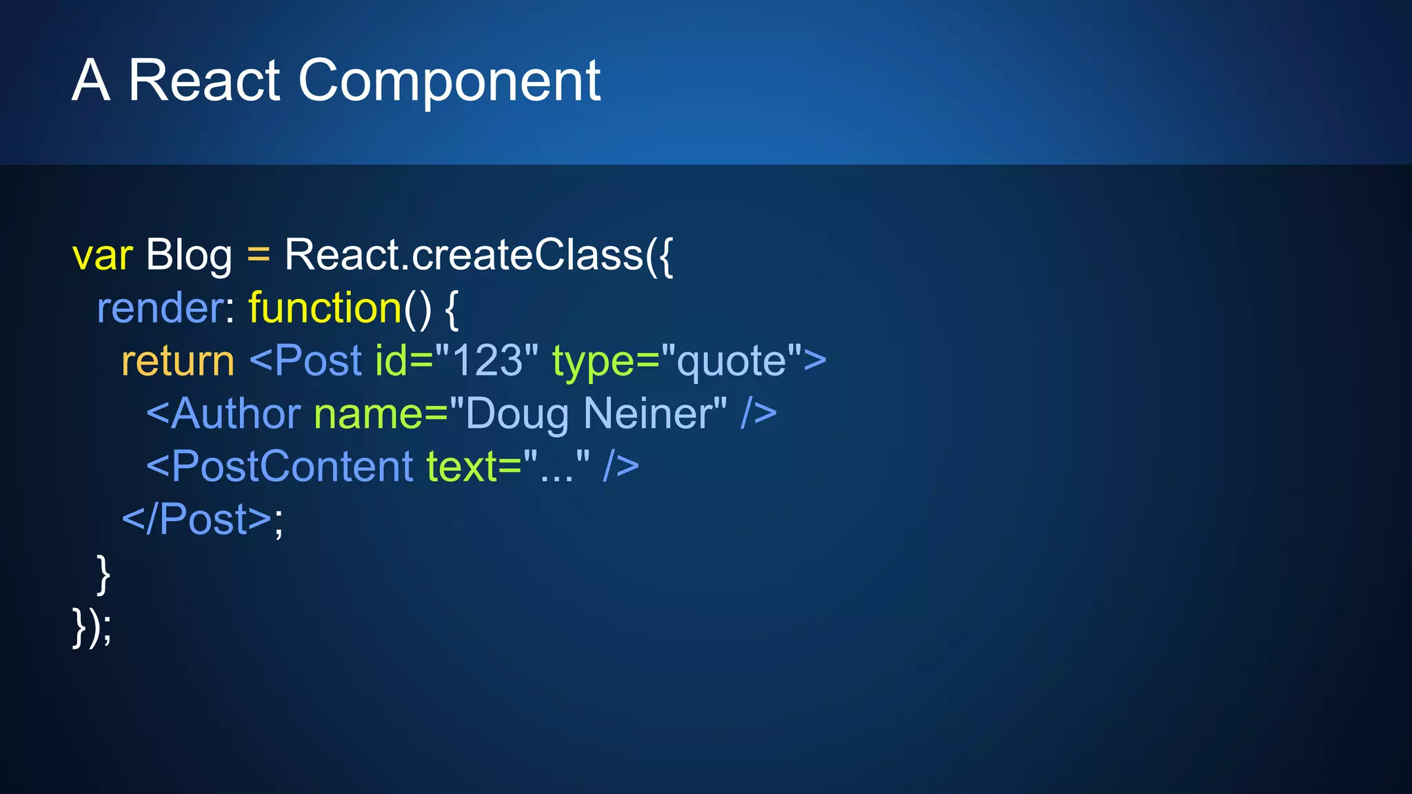 A React Component
var Blog = React.createClass({
render: function() {
return <Post id="123" type="quote">
<Author name="Doug Neiner" />
<PostContent text="..." />
</Post>;
}
});
 