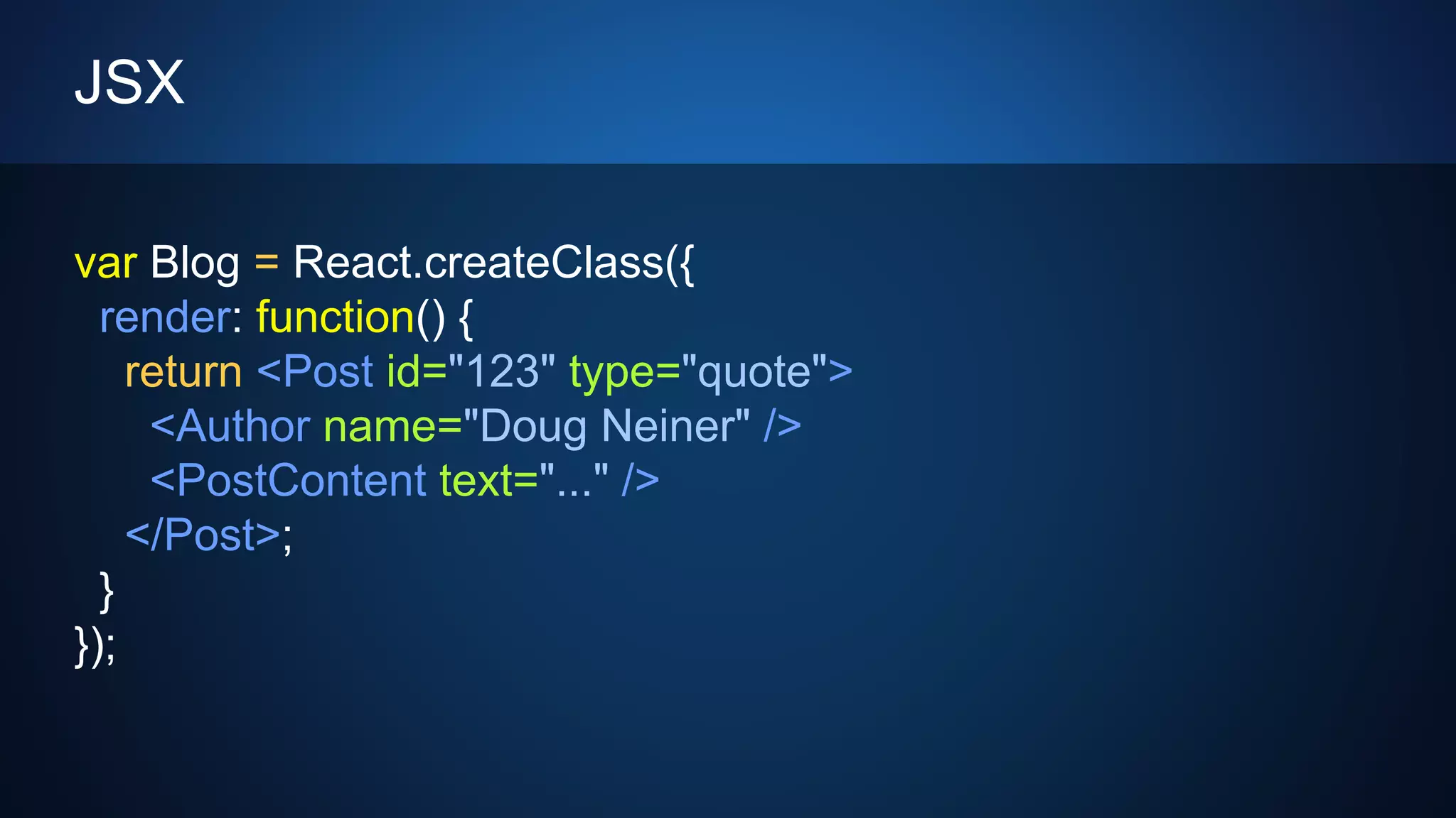 JSX
var Blog = React.createClass({
render: function() {
return <Post id="123" type="quote">
<Author name="Doug Neiner" />
<PostContent text="..." />
</Post>;
}
});
 