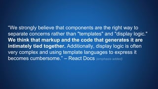 “We strongly believe that components are the right way to
separate concerns rather than "templates" and "display logic."
We think that markup and the code that generates it are
intimately tied together. Additionally, display logic is often
very complex and using template languages to express it
becomes cumbersome.” – React Docs
 