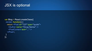 JSX is optional
var Blog = React.createClass({
render: function() {
return <Post id="123" type="quote">
<Author name="Doug Neiner" />
<PostContent text="..." />
</Post>;
}
});
 