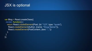 JSX is optional
var Blog = React.createClass({
render: function() {
return React.createElement(Post, {id: "123", type: "quote"},
React.createElement(Author, {name: "Doug Neiner"}),
React.createElement(PostContent, {text: "..."})
);
}
});
 