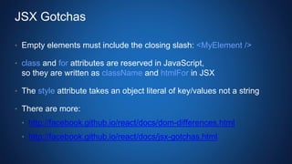 JSX Gotchas
• Empty elements must include the closing slash: <MyElement />
• class and for attributes are reserved in JavaScript,
so they are written as className and htmlFor in JSX
• The style attribute takes an object literal of key/values not a string
• There are more:
• http://facebook.github.io/react/docs/dom-differences.html
• http://facebook.github.io/react/docs/jsx-gotchas.html
 
