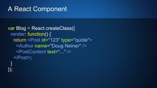 A React Component
var Blog = React.createClass({
render: function() {
return <Post id="123" type="quote">
<Author name="Doug Neiner" />
<PostContent text="..." />
</Post>;
}
});
 