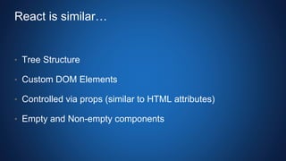 React is similar…
• Tree Structure
• Custom DOM Elements
• Controlled via props (similar to HTML attributes)
• Empty and Non-empty components
 