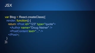 JSX
var Blog = React.createClass({
render: function() {
return <Post id="123" type="quote">
<Author name="Doug Neiner" />
<PostContent text="..." />
</Post>;
}
});
 
