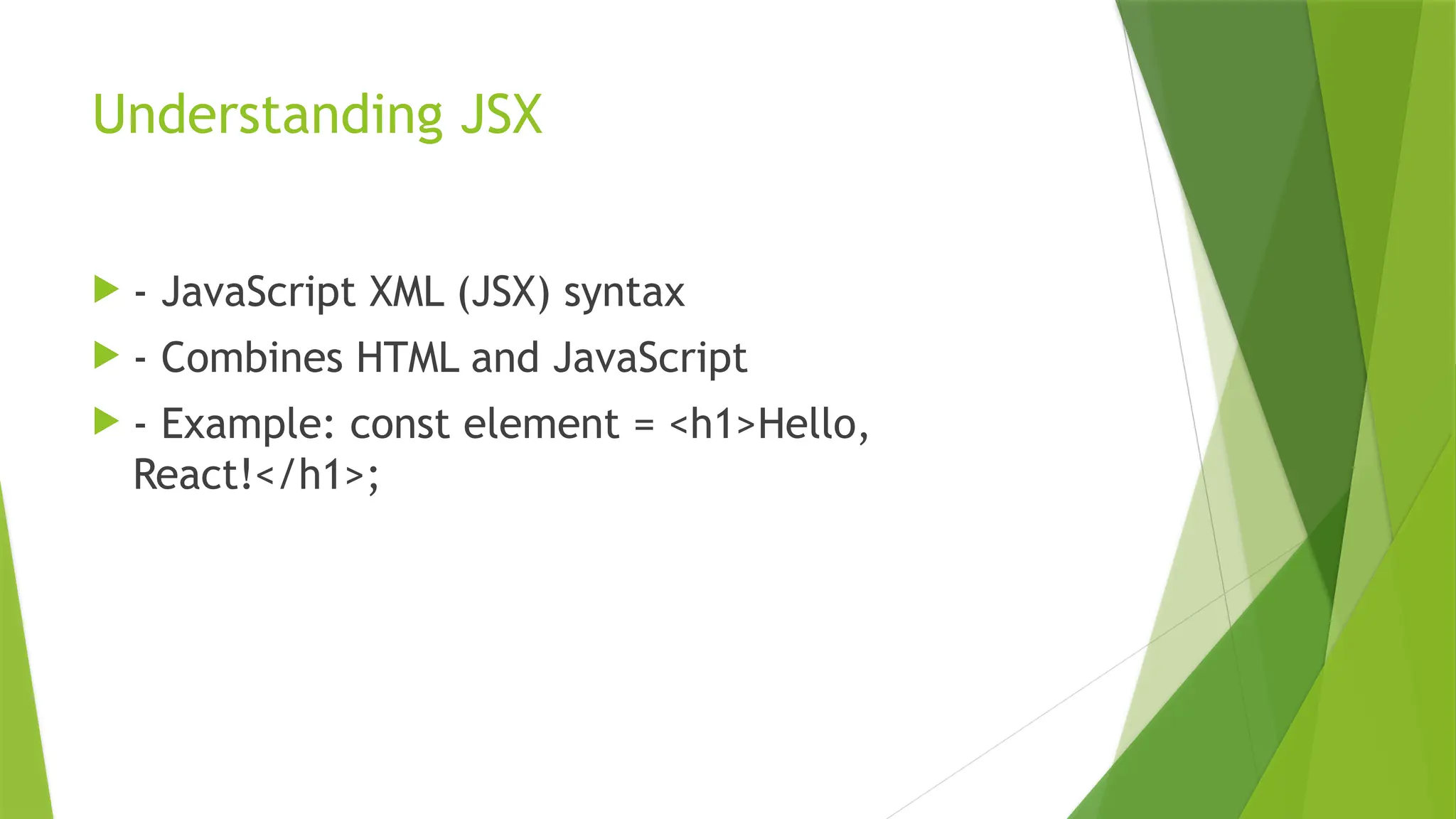 Understanding JSX
 - JavaScript XML (JSX) syntax
 - Combines HTML and JavaScript
 - Example: const element = <h1>Hello,
React!</h1>;
 