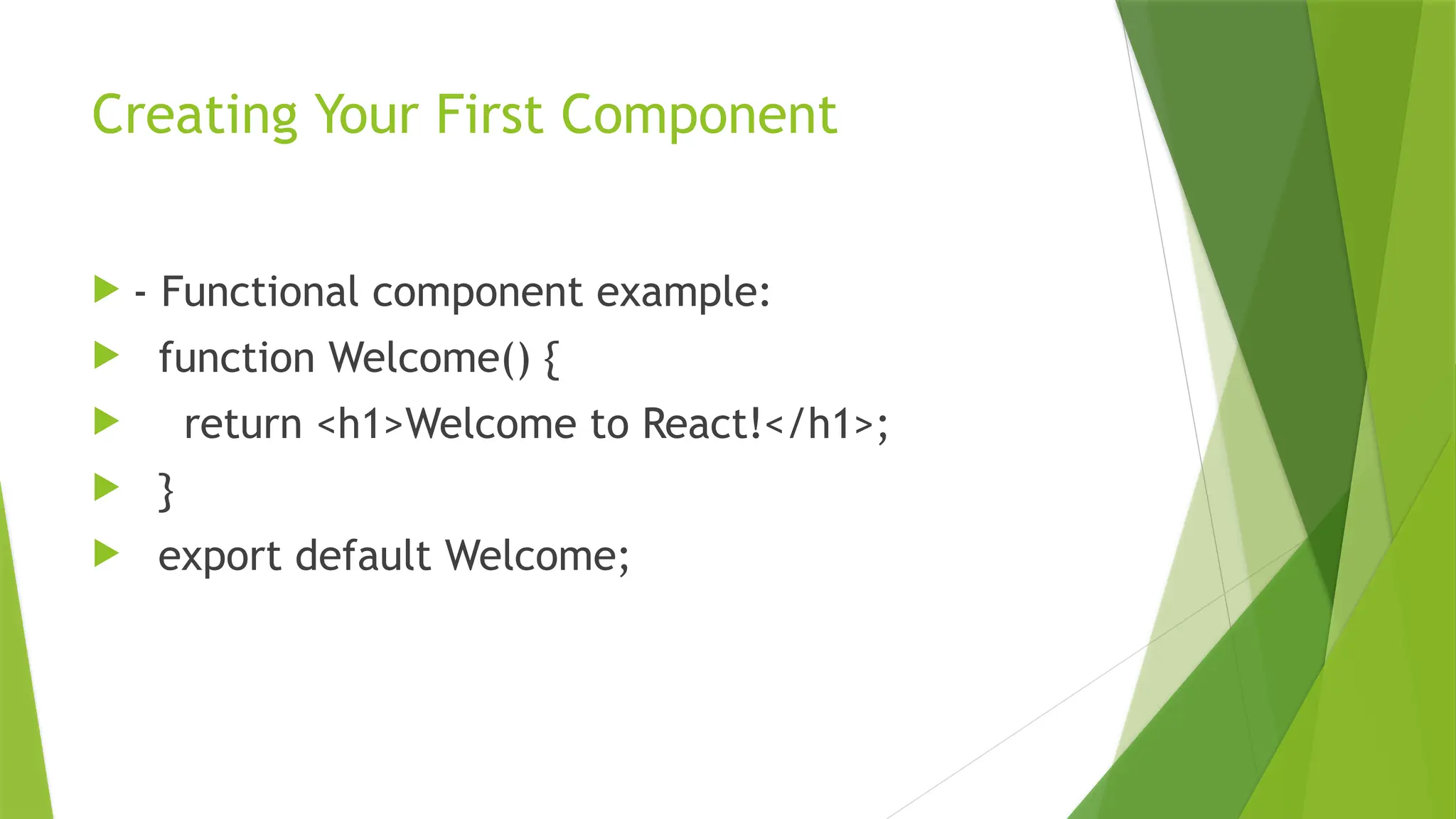 Creating Your First Component
 - Functional component example:
 function Welcome() {
 return <h1>Welcome to React!</h1>;
 }
 export default Welcome;
 