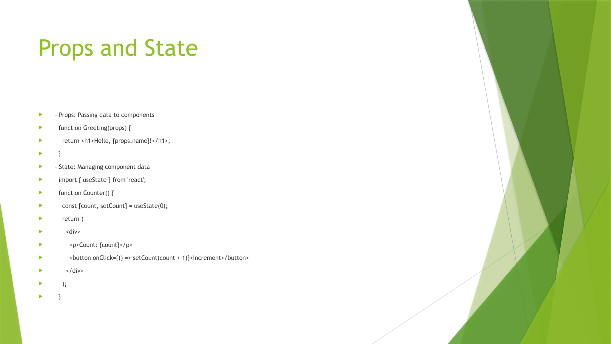 Props and State
 - Props: Passing data to components
 function Greeting(props) {
 return <h1>Hello, {props.name}!</h1>;
 }
 - State: Managing component data
 import { useState } from 'react';
 function Counter() {
 const [count, setCount] = useState(0);
 return (
 <div>
 <p>Count: {count}</p>
 <button onClick={() => setCount(count + 1)}>Increment</button>
 </div>
 );
 }
 