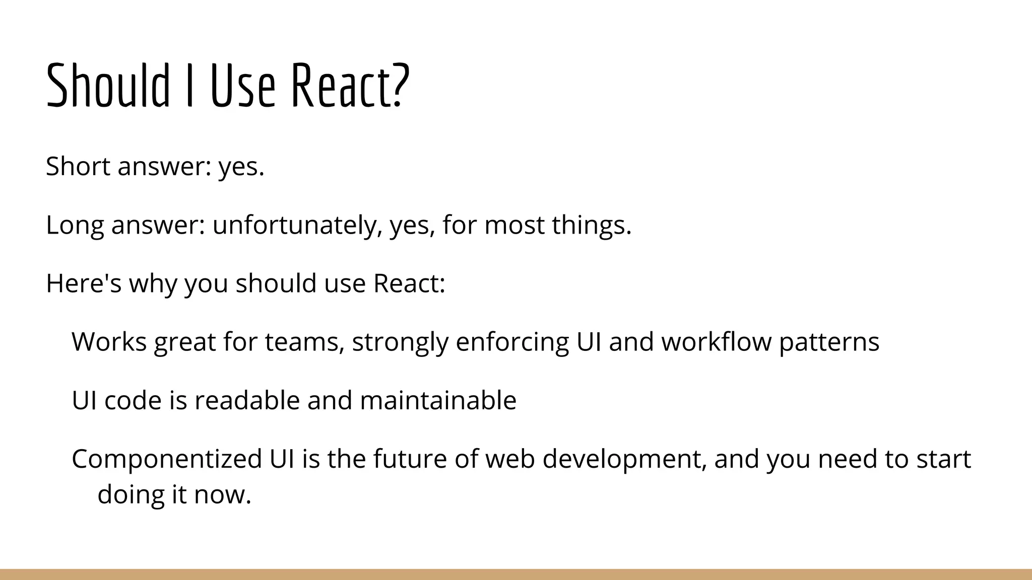Should I Use React?
Short answer: yes.
Long answer: unfortunately, yes, for most things.
Here's why you should use React:
Works great for teams, strongly enforcing UI and workflow patterns
UI code is readable and maintainable
Componentized UI is the future of web development, and you need to start
doing it now.
 
