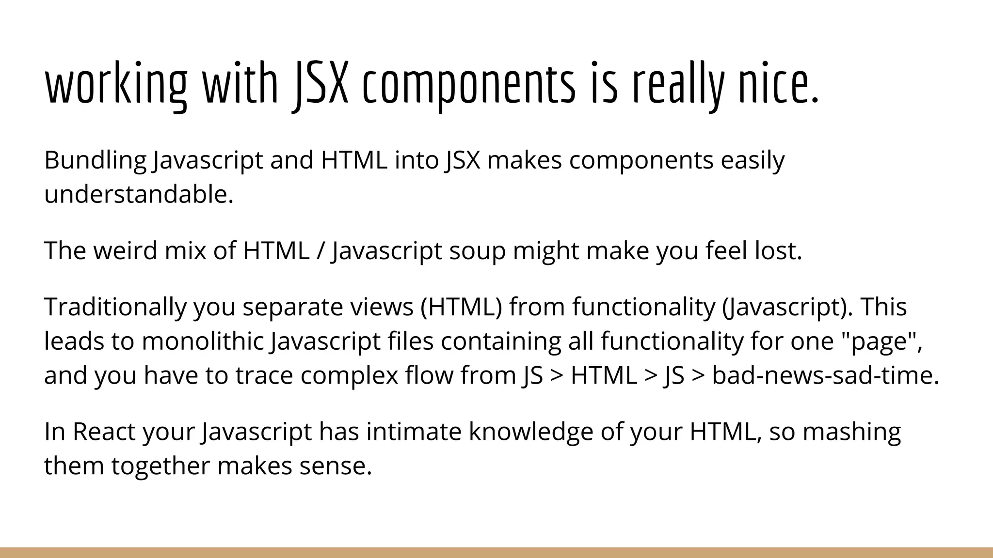 working with JSX components is really nice.
Bundling Javascript and HTML into JSX makes components easily
understandable.
The weird mix of HTML / Javascript soup might make you feel lost.
Traditionally you separate views (HTML) from functionality (Javascript). This
leads to monolithic Javascript files containing all functionality for one "page",
and you have to trace complex flow from JS > HTML > JS > bad-news-sad-time.
In React your Javascript has intimate knowledge of your HTML, so mashing
them together makes sense.
 