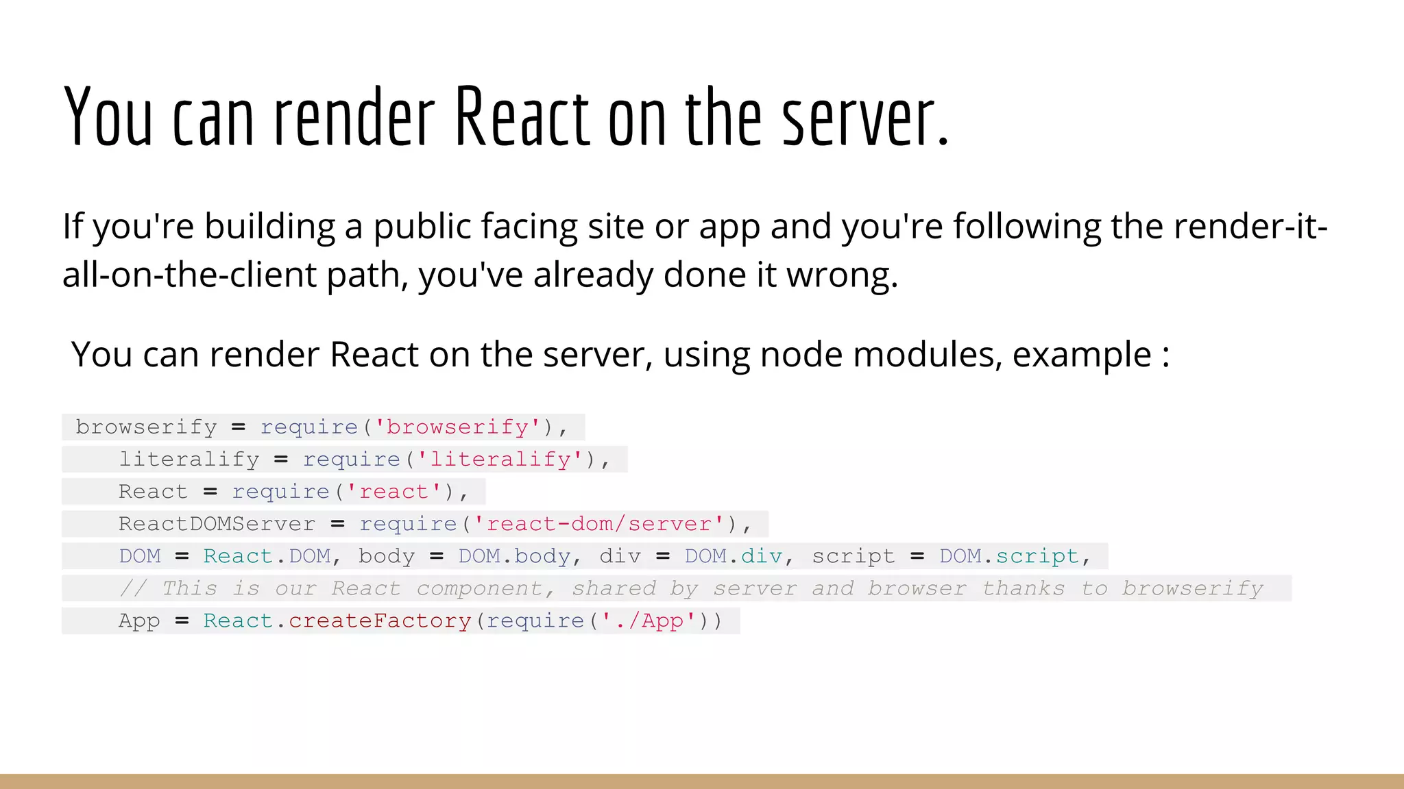 You can render React on the server.
If you're building a public facing site or app and you're following the render-it-
all-on-the-client path, you've already done it wrong.
You can render React on the server, using node modules, example :
browserify = require('browserify'),
literalify = require('literalify'),
React = require('react'),
ReactDOMServer = require('react-dom/server'),
DOM = React.DOM, body = DOM.body, div = DOM.div, script = DOM.script,
// This is our React component, shared by server and browser thanks to browserify
App = React.createFactory(require('./App'))
 