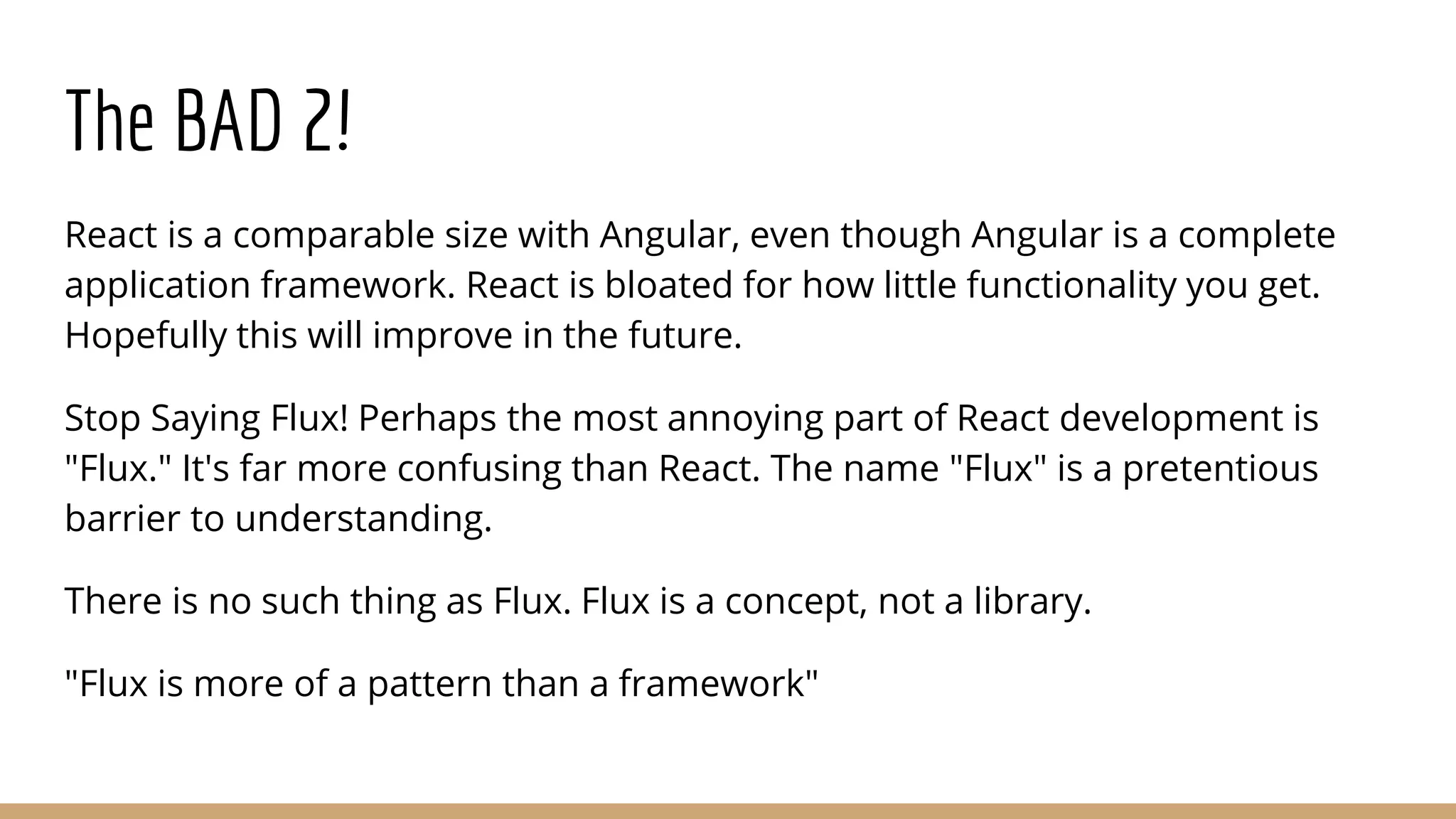 The BAD 2!
React is a comparable size with Angular, even though Angular is a complete
application framework. React is bloated for how little functionality you get.
Hopefully this will improve in the future.
Stop Saying Flux! Perhaps the most annoying part of React development is
"Flux." It's far more confusing than React. The name "Flux" is a pretentious
barrier to understanding.
There is no such thing as Flux. Flux is a concept, not a library.
"Flux is more of a pattern than a framework"
 