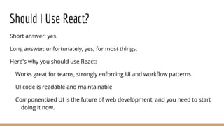 Should I Use React?
Short answer: yes.
Long answer: unfortunately, yes, for most things.
Here's why you should use React:
Works great for teams, strongly enforcing UI and workflow patterns
UI code is readable and maintainable
Componentized UI is the future of web development, and you need to start
doing it now.
 