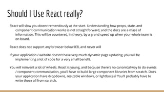 Should I Use React really?
React will slow you down tremendously at the start. Understanding how props, state, and
component communication works is not straightforward, and the docs are a maze of
information. This will be countered, in theory, by a grand speed up when your whole team is
on board.
React does not support any browser below IE8, and never will
If your application / website doesn't have very much dynamic page updating, you will be
implementing a lot of code for a very small benefit.
You will reinvent a lot of wheels. React is young, and because there's no canonical way to do events
/ component communication, you'll have to build large component libraries from scratch. Does
your application have dropdowns, resizable windows, or lightboxes? You'll probably have to
write those all from scratch.
 