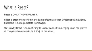 What is React?
React is ONLY THE VIEW LAYER.
React is often mentioned in the same breath as other Javascript frameworks,
but React is not a complete framework.
This is why React is so confusing to understand, it's emerging in an ecosystem
of complete frameworks, but it's just the view.
 