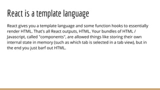 React is a template language
React gives you a template language and some function hooks to essentially
render HTML. That's all React outputs, HTML. Your bundles of HTML /
Javascript, called "components", are allowed things like storing their own
internal state in memory (such as which tab is selected in a tab view), but in
the end you just barf out HTML.
 