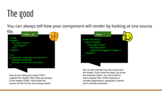 The good
You can always tell how your component will render by looking at one source
file.
// HTML
<header>
<div class="name">
Not Logged In
</div>
</header>
// JS
$.post('/login', credentials, function( user ) {
// Modify the DOM here
$('header .name').text( user.name );
});
How do you debug the output? Who
updated the header? Who else has access
to the header HTML? Who holds the
source of truth for the name being visible?
HTML + JS
render: function() {
return <header>
{ this.state.name ?
this.state.name :
<span>Not Logged In</span> }
</header>;
}
We can tell instantly how this component
will render. If you know the state, you know
the rendered output. You don't have to
trace program flow. When working on
complex applications, especially in teams,
this is critically important.
React
 