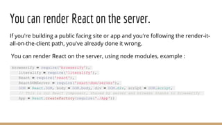 You can render React on the server.
If you're building a public facing site or app and you're following the render-it-
all-on-the-client path, you've already done it wrong.
You can render React on the server, using node modules, example :
browserify = require('browserify'),
literalify = require('literalify'),
React = require('react'),
ReactDOMServer = require('react-dom/server'),
DOM = React.DOM, body = DOM.body, div = DOM.div, script = DOM.script,
// This is our React component, shared by server and browser thanks to browserify
App = React.createFactory(require('./App'))
 