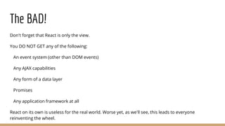 The BAD!
Don't forget that React is only the view.
You DO NOT GET any of the following:
An event system (other than DOM events)
Any AJAX capabilities
Any form of a data layer
Promises
Any application framework at all
React on its own is useless for the real world. Worse yet, as we'll see, this leads to everyone
reinventing the wheel.
 