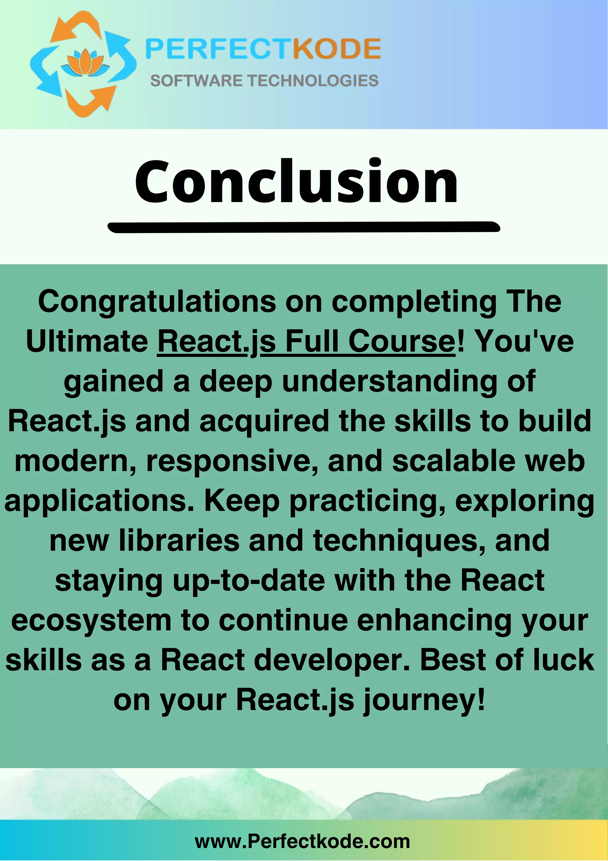 www.Perfectkode.com
Congratulations on completing The
Ultimate React.js Full Course! You've
gained a deep understanding of
React.js and acquired the skills to build
modern, responsive, and scalable web
applications. Keep practicing, exploring
new libraries and techniques, and
staying up-to-date with the React
ecosystem to continue enhancing your
skills as a React developer. Best of luck
on your React.js journey!
www.Perfectkode.com
Conclusion
 