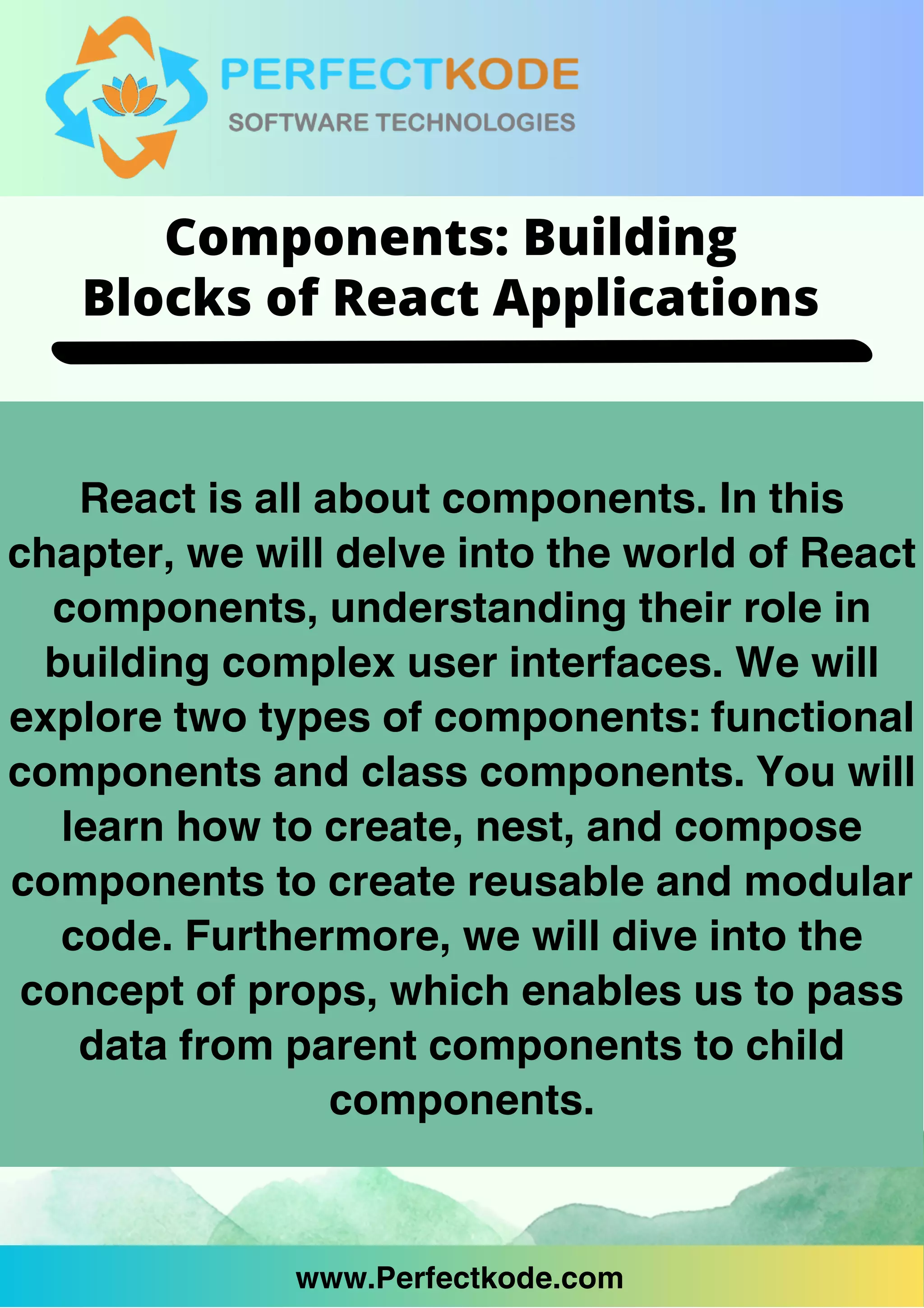 www.Perfectkode.com
React is all about components. In this
chapter, we will delve into the world of React
components, understanding their role in
building complex user interfaces. We will
explore two types of components: functional
components and class components. You will
learn how to create, nest, and compose
components to create reusable and modular
code. Furthermore, we will dive into the
concept of props, which enables us to pass
data from parent components to child
components.
www.Perfectkode.com
Components: Building
Blocks of React Applications
 
