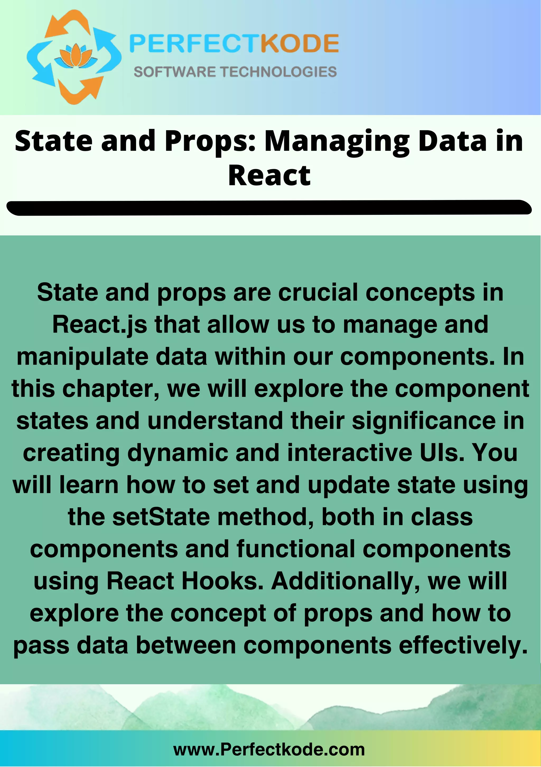 www.Perfectkode.com
State and props are crucial concepts in
React.js that allow us to manage and
manipulate data within our components. In
this chapter, we will explore the component
states and understand their significance in
creating dynamic and interactive UIs. You
will learn how to set and update state using
the setState method, both in class
components and functional components
using React Hooks. Additionally, we will
explore the concept of props and how to
pass data between components effectively.
www.Perfectkode.com
State and Props: Managing Data in
React
 