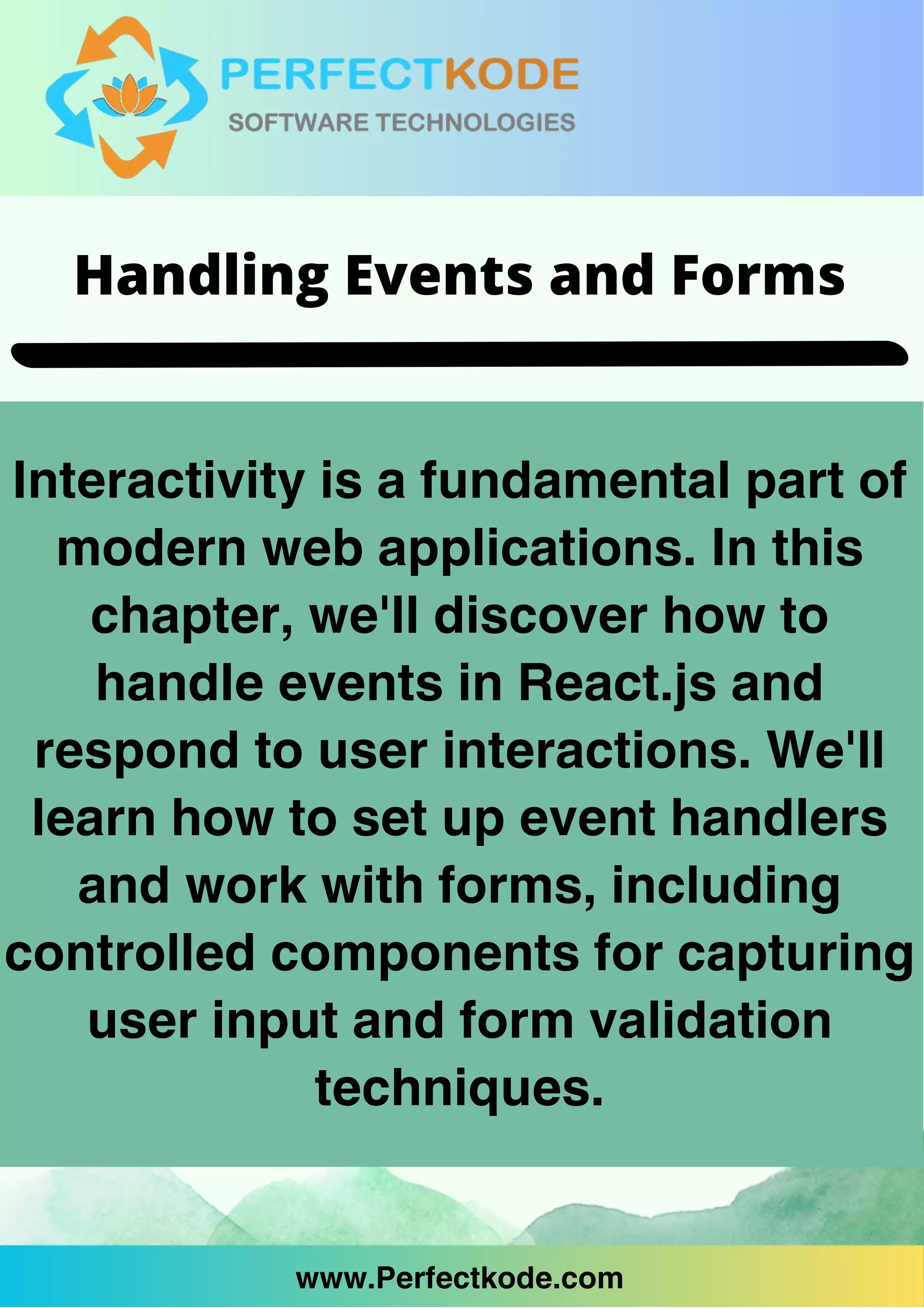 www.Perfectkode.com
Interactivity is a fundamental part of
modern web applications. In this
chapter, we'll discover how to
handle events in React.js and
respond to user interactions. We'll
learn how to set up event handlers
and work with forms, including
controlled components for capturing
user input and form validation
techniques.
www.Perfectkode.com
Handling Events and Forms
 
