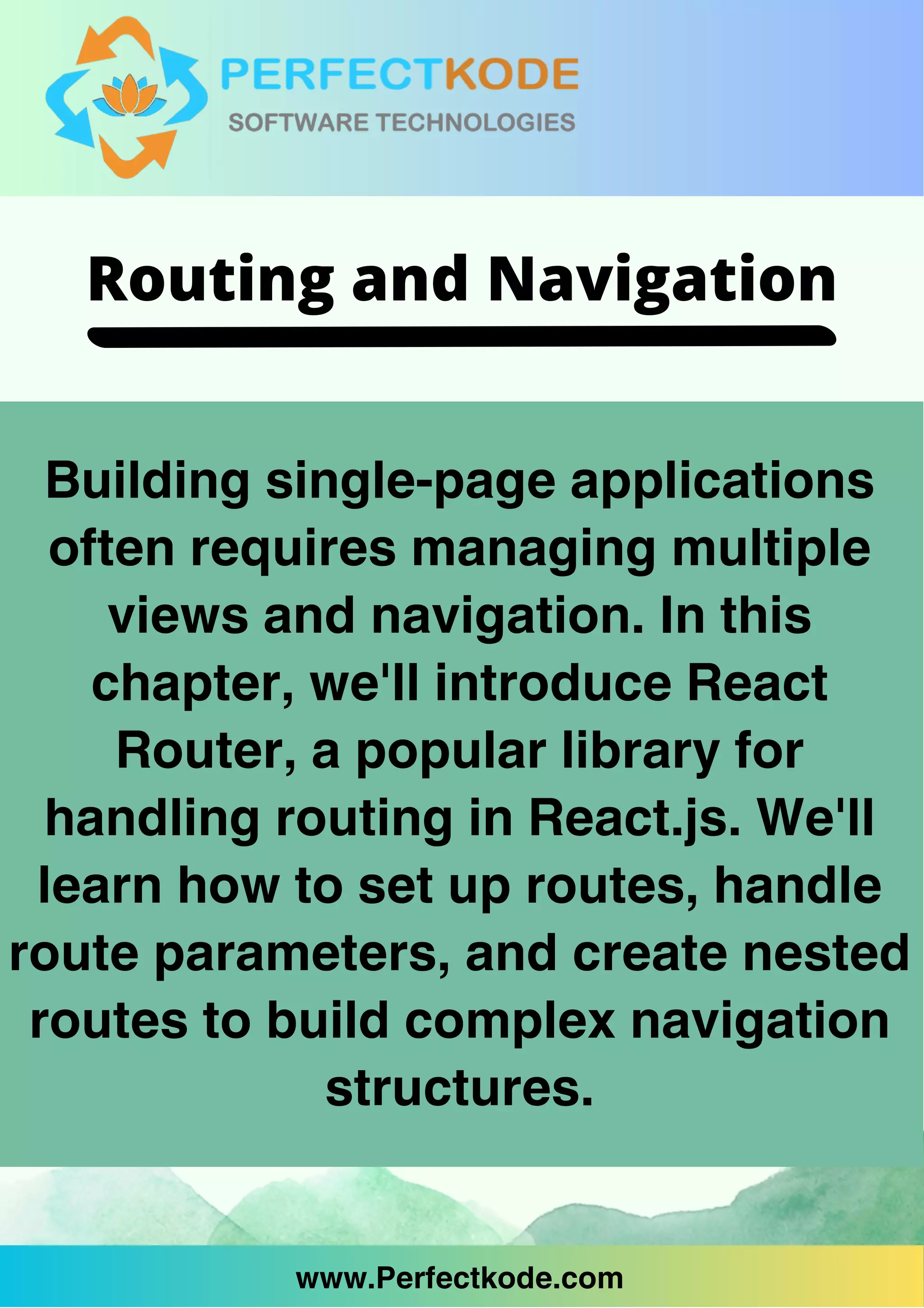 www.Perfectkode.com
Building single-page applications
often requires managing multiple
views and navigation. In this
chapter, we'll introduce React
Router, a popular library for
handling routing in React.js. We'll
learn how to set up routes, handle
route parameters, and create nested
routes to build complex navigation
structures.
www.Perfectkode.com
Routing and Navigation
 