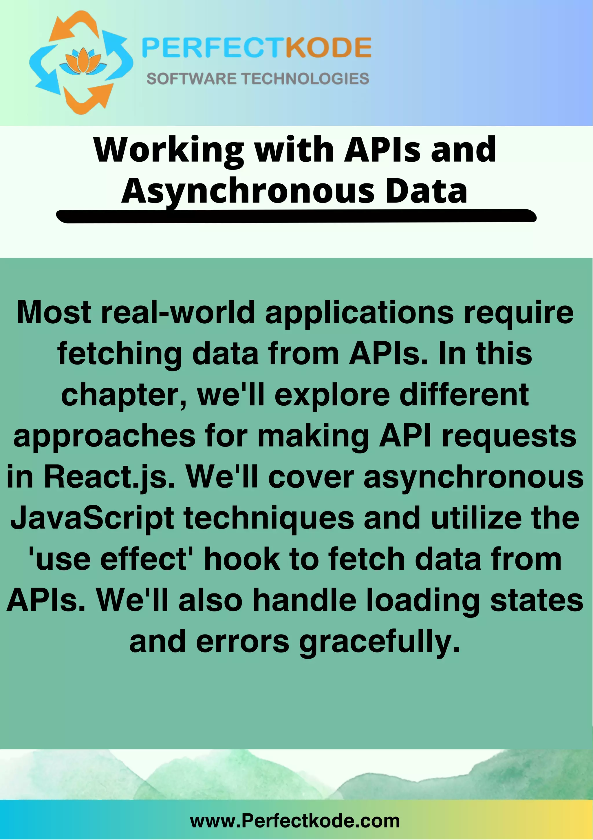 www.Perfectkode.com
Most real-world applications require
fetching data from APIs. In this
chapter, we'll explore different
approaches for making API requests
in React.js. We'll cover asynchronous
JavaScript techniques and utilize the
'use effect' hook to fetch data from
APIs. We'll also handle loading states
and errors gracefully.
www.Perfectkode.com
Working with APIs and
Asynchronous Data
 